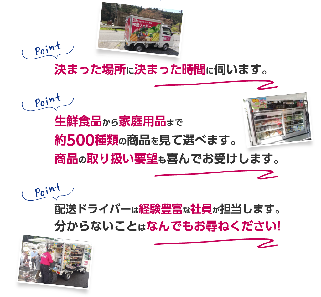 決まった場所に決まった時間に伺います。生鮮食品から家庭用品まで約500種類の商品を見て選べます。商品の取り扱い要望も喜んでお受けします。配送ドライバーは経験豊富な社員が担当します。分からないことはなんでもお尋ねください!