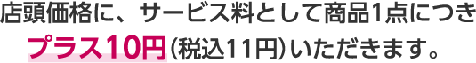 店頭価格に、サービス料として商品1点につきプラス10円（税込11円）いただきます。