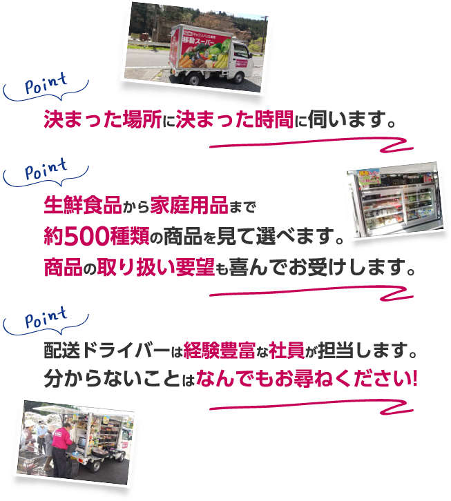 決まった場所に決まった時間に伺います。生鮮食品から家庭用品まで約500種類の商品を見て選べます。商品の取り扱い要望も喜んでお受けします。配送ドライバーは経験豊富な社員が担当します。分からないことはなんでもお尋ねください!