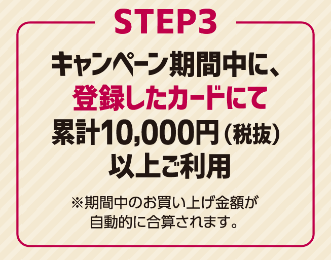 step3 キャンペーン期間中に、登録したカードにて累計10,000円（税抜）以上ご利用