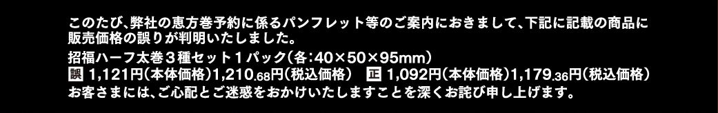 このたび、弊社の恵方巻予約に係るパンフレット等のご案内におきまして、下記に掲載の商品に販売価格の誤りが判明いたしました。